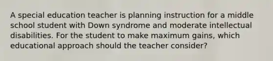 A special education teacher is planning instruction for a middle school student with Down syndrome and moderate intellectual disabilities. For the student to make maximum gains, which educational approach should the teacher consider?