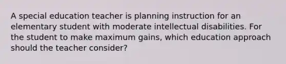 A special education teacher is planning instruction for an elementary student with moderate intellectual disabilities. For the student to make maximum gains, which education approach should the teacher consider?