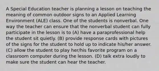 A Special Education teacher is planning a lesson on teaching the meaning of common outdoor signs to an Applied Learning Environment (ALE) class. One of the students is nonverbal. One way the teacher can ensure that the nonverbal student can fully participate in the lesson is to (A) have a paraprofessional help the student sit quietly. (B) provide response cards with pictures of the signs for the student to hold up to indicate his/her answer. (C) allow the student to play her/his favorite program on a classroom computer during the lesson. (D) talk extra loudly to make sure the student can hear the teacher.