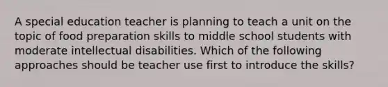 A special education teacher is planning to teach a unit on the topic of food preparation skills to middle school students with moderate intellectual disabilities. Which of the following approaches should be teacher use first to introduce the skills?