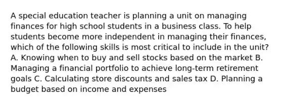 A special education teacher is planning a unit on managing finances for high school students in a business class. To help students become more independent in managing their finances, which of the following skills is most critical to include in the unit? A. Knowing when to buy and sell stocks based on the market B. Managing a financial portfolio to achieve long-term retirement goals C. Calculating store discounts and sales tax D. Planning a budget based on income and expenses