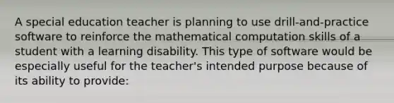 A special education teacher is planning to use drill-and-practice software to reinforce the mathematical computation skills of a student with a learning disability. This type of software would be especially useful for the teacher's intended purpose because of its ability to provide: