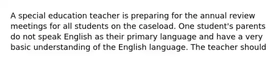 A special education teacher is preparing for the annual review meetings for all students on the caseload. One student's parents do not speak English as their primary language and have a very basic understanding of the English language. The teacher should