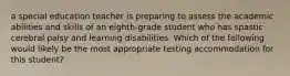 a special education teacher is preparing to assess the academic abilities and skills of an eighth-grade student who has spastic cerebral palsy and learning disabilities. Which of the following would likely be the most appropriate testing accommodation for this student?