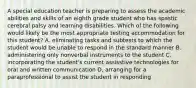 A special education teacher is preparing to assess the academic abilities and skills of an eighth grade student who has spastic cerebral palsy and learning disabilities. Which of the following would likely be the most appropriate testing accommodation for this student? A. eliminating tasks and subtests to which the student would be unable to respond in the standard manner B. administering only nonverbal instruments to the student C. incorporating the student's current assisstive technologies for oral and written communication D. arranging for a paraprofessional to assist the student in responding