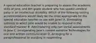 A special education teacher is preparing to assess the academic skills of Jane, and 8th grade student who has spastic cerebral palsy in an intellectual disability. Which of the following testing accommodations would likely be the most appropriate for the special education teacher to use with Jane? A. Eliminating subtests to which Jane would be unable to respond in the standard manner B. Administering only non verbal assessments to Jane C. Incorporating Jane's current assistive Technologies for oral and written communication D. Arranging for a paraprofessional to assisting in responding