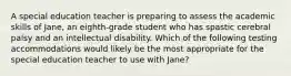 A special education teacher is preparing to assess the academic skills of Jane, an eighth-grade student who has spastic cerebral palsy and an intellectual disability. Which of the following testing accommodations would likely be the most appropriate for the special education teacher to use with Jane?