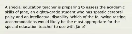 A special education teacher is preparing to assess the academic skills of Jane, an eighth-grade student who has spastic cerebral palsy and an intellectual disability. Which of the following testing accommodations would likely be the most appropriate for the special education teacher to use with Jane?