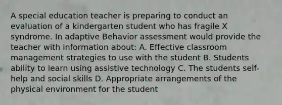 A special education teacher is preparing to conduct an evaluation of a kindergarten student who has fragile X syndrome. In adaptive Behavior assessment would provide the teacher with information about: A. Effective classroom management strategies to use with the student B. Students ability to learn using assistive technology C. The students self-help and social skills D. Appropriate arrangements of the physical environment for the student