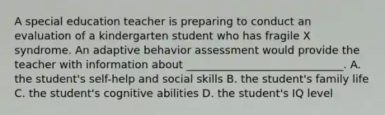 A special education teacher is preparing to conduct an evaluation of a kindergarten student who has fragile X syndrome. An adaptive behavior assessment would provide the teacher with information about _____________________________. A. the student's self-help and social skills B. the student's family life C. the student's cognitive abilities D. the student's IQ level