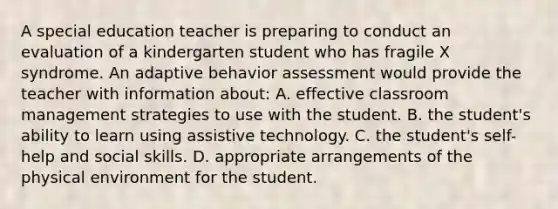 A special education teacher is preparing to conduct an evaluation of a kindergarten student who has fragile X syndrome. An adaptive behavior assessment would provide the teacher with information about: A. effective classroom management strategies to use with the student. B. the student's ability to learn using assistive technology. C. the student's self-help and social skills. D. appropriate arrangements of the physical environment for the student.