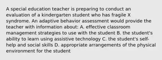 A special education teacher is preparing to conduct an evaluation of a kindergarten student who has fragile X syndrome. An adaptive behavior assessment would provide the teacher with information about: A. effective classroom management strategies to use with the student B. the student's ability to learn using assistive technology C. the student's self-help and social skills D. appropriate arrangements of the physical environment for the student