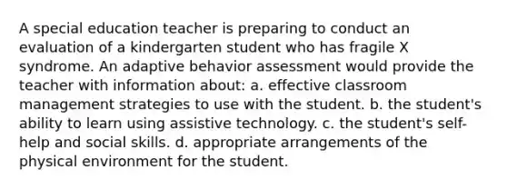 A special education teacher is preparing to conduct an evaluation of a kindergarten student who has fragile X syndrome. An adaptive behavior assessment would provide the teacher with information about: a. effective classroom management strategies to use with the student. b. the student's ability to learn using assistive technology. c. the student's self-help and social skills. d. appropriate arrangements of the physical environment for the student.