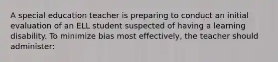 A special education teacher is preparing to conduct an initial evaluation of an ELL student suspected of having a learning disability. To minimize bias most effectively, the teacher should administer: