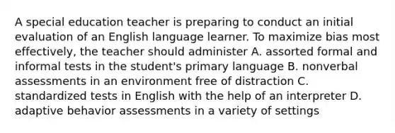 A special education teacher is preparing to conduct an initial evaluation of an English language learner. To maximize bias most effectively, the teacher should administer A. assorted formal and informal tests in the student's primary language B. nonverbal assessments in an environment free of distraction C. standardized tests in English with the help of an interpreter D. adaptive behavior assessments in a variety of settings