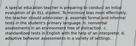 A special education teacher is preparing to conduct an initial evaluation of an ELL student. To minimize bias most effectively, the teacher should administer: a. assorted formal and informal tests in the student's primary language. b. nonverbal assessments in an environment free of distraction. c. standardized tests in English with the help of an interpreter. d. adaptive behavior assessments in a variety of settings.