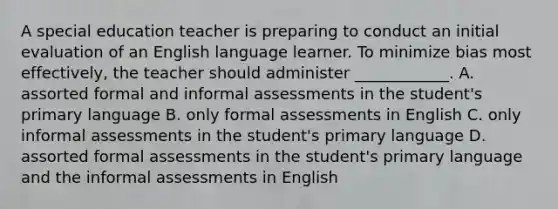 A special education teacher is preparing to conduct an initial evaluation of an English language learner. To minimize bias most effectively, the teacher should administer ____________. A. assorted formal and informal assessments in the student's primary language B. only formal assessments in English C. only informal assessments in the student's primary language D. assorted formal assessments in the student's primary language and the informal assessments in English