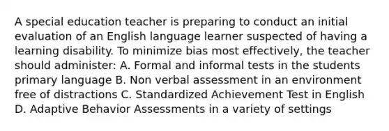 A special education teacher is preparing to conduct an initial evaluation of an English language learner suspected of having a learning disability. To minimize bias most effectively, the teacher should administer: A. Formal and informal tests in the students primary language B. Non verbal assessment in an environment free of distractions C. Standardized Achievement Test in English D. Adaptive Behavior Assessments in a variety of settings