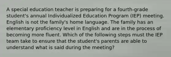 A special education teacher is preparing for a fourth-grade student's annual Individualized Education Program (IEP) meeting. English is not the family's home language. The family has an elementary proficiency level in English and are in the process of becoming more fluent. Which of the following steps must the IEP team take to ensure that the student's parents are able to understand what is said during the meeting?