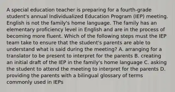 A special education teacher is preparing for a fourth-grade student's annual Individualized Education Program (IEP) meeting. English is not the family's home language. The family has an elementary proficiency level in English and are in the process of becoming more fluent. Which of the following steps must the IEP team take to ensure that the student's parents are able to understand what is said during the meeting? A. arranging for a translator to be present to interpret for the parents B. creating an initial draft of the IEP in the family's home language C. asking the student to attend the meeting to interpret for the parents D. providing the parents with a bilingual glossary of terms commonly used in IEPs