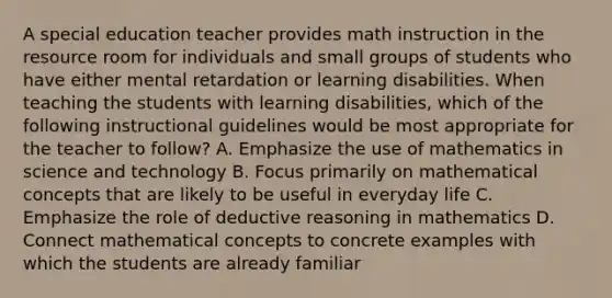 A special education teacher provides math instruction in the resource room for individuals and small groups of students who have either mental retardation or learning disabilities. When teaching the students with learning disabilities, which of the following instructional guidelines would be most appropriate for the teacher to follow? A. Emphasize the use of mathematics in science and technology B. Focus primarily on mathematical concepts that are likely to be useful in everyday life C. Emphasize the role of deductive reasoning in mathematics D. Connect mathematical concepts to concrete examples with which the students are already familiar