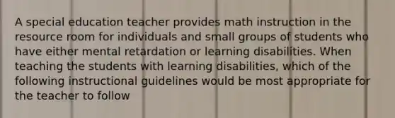 A special education teacher provides math instruction in the resource room for individuals and small groups of students who have either mental retardation or learning disabilities. When teaching the students with learning disabilities, which of the following instructional guidelines would be most appropriate for the teacher to follow