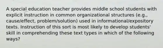 A special education teacher provides middle school students with explicit instruction in common organizational structures (e.g., cause/effect, problem/solution) used in informational/expository texts. Instruction of this sort is most likely to develop students' skill in comprehending these text types in which of the following ways?