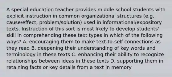 A special education teacher provides middle school students with explicit instruction in common organizational structures (e.g., cause/effect, problem/solution) used in informational/expository texts. Instruction of this sort is most likely to develop students' skill in comprehending these text types in which of the following ways? A. encouraging them to make text-to-self connections as they read B. deepening their understanding of key words and terminology in these texts C. enhancing their ability to recognize relationships between ideas in these texts D. supporting them in retaining facts or key details from a text in memory