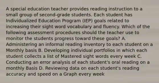 A special education teacher provides reading instruction to a small group of second-grade students. Each student has Individualized Education Program (IEP) goals related to increasing their sight word vocabulary and fluency. Which of the following assessment procedures should the teacher use to monitor the students progress toward these goals? A. Administering an informal reading inventory to each student on a Monthly basis B. Developing individual portfolios in which each student collects a list of Mastered sight words every week C. Conducting an error analysis of each student's oral reading on a monthly Basis D. Reviewing data on each student's reading accuracy and speed on a Graph every week