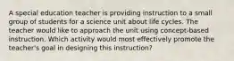 A special education teacher is providing instruction to a small group of students for a science unit about life cycles. The teacher would like to approach the unit using concept-based instruction. Which activity would most effectively promote the teacher's goal in designing this instruction?