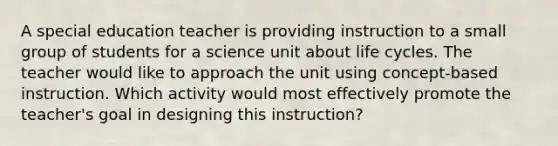 A special education teacher is providing instruction to a small group of students for a science unit about life cycles. The teacher would like to approach the unit using concept-based instruction. Which activity would most effectively promote the teacher's goal in designing this instruction?