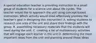 A special education teacher is providing instruction to a small group of students for a science unit about life cycles. The teacher would like to approach the unit using concept-based instruction. Which activity would most effectively promote the teacher's goal in designing this instruction? A. asking students to research one area of the unit and share their findings with the group. B. assembling necessary materials that the students will need during the unit. C. creating a list of multisensory activities that will engage each learner in the unit D. determining the most important ideas from the unit and planning around those ideas