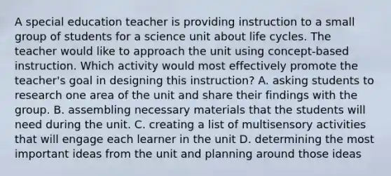 A special education teacher is providing instruction to a small group of students for a science unit about life cycles. The teacher would like to approach the unit using concept-based instruction. Which activity would most effectively promote the teacher's goal in designing this instruction? A. asking students to research one area of the unit and share their findings with the group. B. assembling necessary materials that the students will need during the unit. C. creating a list of multisensory activities that will engage each learner in the unit D. determining the most important ideas from the unit and planning around those ideas