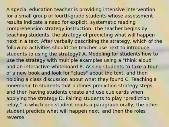 A special education teacher is providing intensive intervention for a small group of fourth-grade students whose assessment results indicate a need for explicit, systematic reading comprehension strategy instruction. The teacher begins by teaching students, the strategy of predicting what will happen next in a text. After verbally describing the strategy, which of the following activities should the teacher use next to introduce students to using the strategy? A. Modeling for students how to use the strategy with multiple examples using a "think aloud" and an interactive whiteboard B. Asking students to take a tour of a new book and look for "clues" about the text, and then holding a class discussion about what they found C. Teaching a mnemonic to students that outlines prediction strategy steps, and then having students create and use cue cards when applying the strategy D. Pairing students to play "prediction relay," in which one student reads a paragraph orally, the other student predicts what will happen next, and then the roles reverse