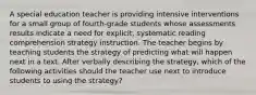 A special education teacher is providing intensive interventions for a small group of fourth-grade students whose assessments results indicate a need for explicit, systematic reading comprehension strategy instruction. The teacher begins by teaching students the strategy of predicting what will happen next in a text. After verbally describing the strategy, which of the following activities should the teacher use next to introduce students to using the strategy?