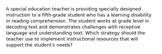 A special education teacher is providing specially designed instruction to a fifth-grade student who has a learning disability in reading comprehension. The student works at grade level in decoding text and demonstrates challenges with receptive language and understanding text. Which strategy should the teacher use to implement instructional resources that will support the student's needs?