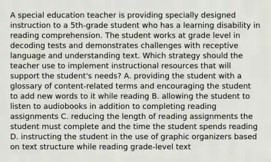 A special education teacher is providing specially designed instruction to a 5th-grade student who has a learning disability in reading comprehension. The student works at grade level in decoding tests and demonstrates challenges with receptive language and understanding text. Which strategy should the teacher use to implement instructional resources that will support the student's needs? A. providing the student with a glossary of content-related terms and encouraging the student to add new words to it while reading B. allowing the student to listen to audiobooks in addition to completing reading assignments C. reducing the length of reading assignments the student must complete and the time the student spends reading D. instructing the student in the use of graphic organizers based on text structure while reading grade-level text