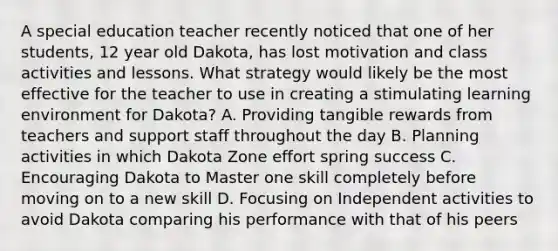 A special education teacher recently noticed that one of her students, 12 year old Dakota, has lost motivation and class activities and lessons. What strategy would likely be the most effective for the teacher to use in creating a stimulating learning environment for Dakota? A. Providing tangible rewards from teachers and support staff throughout the day B. Planning activities in which Dakota Zone effort spring success C. Encouraging Dakota to Master one skill completely before moving on to a new skill D. Focusing on Independent activities to avoid Dakota comparing his performance with that of his peers