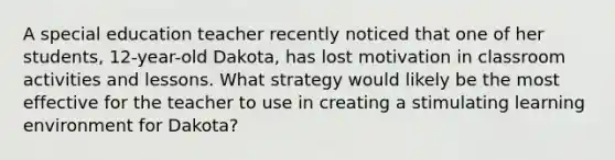 A special education teacher recently noticed that one of her students, 12-year-old Dakota, has lost motivation in classroom activities and lessons. What strategy would likely be the most effective for the teacher to use in creating a stimulating learning environment for Dakota?