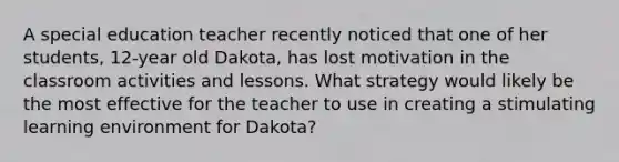 A special education teacher recently noticed that one of her students, 12-year old Dakota, has lost motivation in the classroom activities and lessons. What strategy would likely be the most effective for the teacher to use in creating a stimulating learning environment for Dakota?