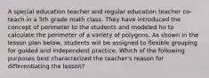 A special education teacher and regular education teacher co-teach in a 5th grade math class. They have introduced the concept of perimeter to the students and modeled ho to calculate the perimeter of a variety of polygons. As shown in the lesson plan below, students will be assigned to flexible grouping for guided and independent practice. Which of the following purposes best characterized the teacher's reason for differentiating the lesson?