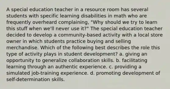 A special education teacher in a resource room has several students with specific learning disabilities in math who are frequently overheard complaining, "Why should we try to learn this stuff when we'll never use it?" The special education teacher decided to develop a community-based activity with a local store owner in which students practice buying and selling merchandise. Which of the following best describes the role this type of activity plays in student development? a. giving an opportunity to generalize collaboration skills. b. facilitating learning through an authentic experience. c. providing a simulated job-training experience. d. promoting development of self-determination skills.