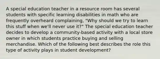 A special education teacher in a resource room has several students with specific learning disabilities in math who are frequently overheard complaining, "Why should we try to learn this stuff when we'll never use it?" The special education teacher decides to develop a community-based activity with a local store owner in which students practice buying and selling merchandise. Which of the following best describes the role this type of activity plays in student development?