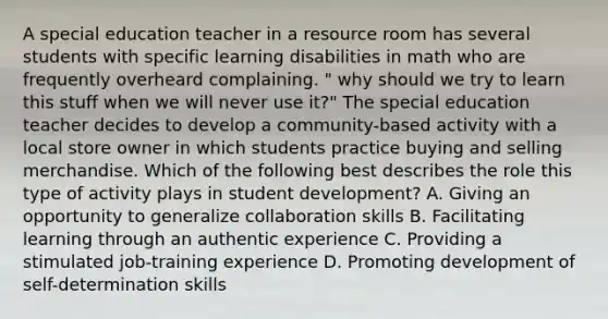 A special education teacher in a resource room has several students with specific learning disabilities in math who are frequently overheard complaining. " why should we try to learn this stuff when we will never use it?" The special education teacher decides to develop a community-based activity with a local store owner in which students practice buying and selling merchandise. Which of the following best describes the role this type of activity plays in student development? A. Giving an opportunity to generalize collaboration skills B. Facilitating learning through an authentic experience C. Providing a stimulated job-training experience D. Promoting development of self-determination skills