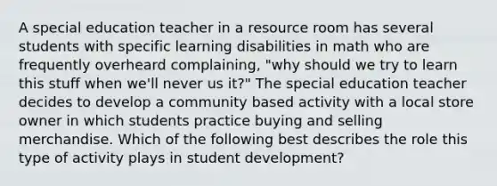 A special education teacher in a resource room has several students with specific learning disabilities in math who are frequently overheard complaining, "why should we try to learn this stuff when we'll never us it?" The special education teacher decides to develop a community based activity with a local store owner in which students practice buying and selling merchandise. Which of the following best describes the role this type of activity plays in student development?