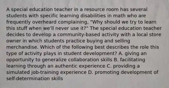 A special education teacher in a resource room has several students with specific learning disabilities in math who are frequently overheard complaining, "Why should we try to learn this stuff when we'll never use it?" The special education teacher decides to develop a community-based activity with a local store owner in which students practice buying and selling merchandise. Which of the following best describes the role this type of activity plays in student development? A. giving an opportunity to generalize collaboration skills B. facilitating learning through an authentic experience C. providing a simulated job-training experience D. promoting development of self-determination skills