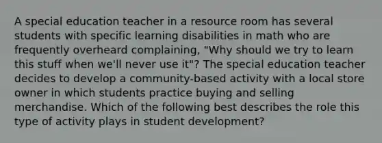 A special education teacher in a resource room has several students with specific learning disabilities in math who are frequently overheard complaining, "Why should we try to learn this stuff when we'll never use it"? The special education teacher decides to develop a community-based activity with a local store owner in which students practice buying and selling merchandise. Which of the following best describes the role this type of activity plays in student development?