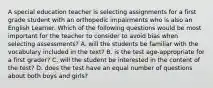 A special education teacher is selecting assignments for a first grade student with an orthopedic impairments who is also an English Learner. Which of the following questions would be most important for the teacher to consider to avoid bias when selecting assessments? A. will the students be familiar with the vocabulary included in the text? B. is the test age-appropriate for a first grader? C. will the student be interested in the content of the test? D. does the test have an equal number of questions about both boys and girls?