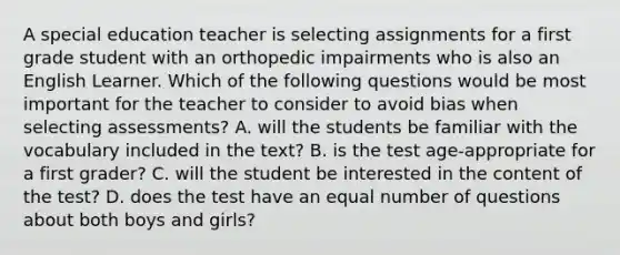 A special education teacher is selecting assignments for a first grade student with an orthopedic impairments who is also an English Learner. Which of the following questions would be most important for the teacher to consider to avoid bias when selecting assessments? A. will the students be familiar with the vocabulary included in the text? B. is the test age-appropriate for a first grader? C. will the student be interested in the content of the test? D. does the test have an equal number of questions about both boys and girls?