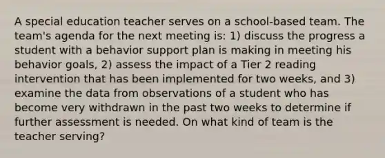 A special education teacher serves on a school-based team. The team's agenda for the next meeting is: 1) discuss the progress a student with a behavior support plan is making in meeting his behavior goals, 2) assess the impact of a Tier 2 reading intervention that has been implemented for two weeks, and 3) examine the data from observations of a student who has become very withdrawn in the past two weeks to determine if further assessment is needed. On what kind of team is the teacher serving?